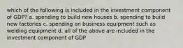 which of the following is included in the investment component of GDP? a. spending to build new houses b. spending to build new factories c. spending on business equipment such as welding equipment d. all of the above are included in the investment component of GDP