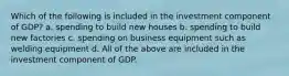 Which of the following is included in the investment component of GDP? a. spending to build new houses b. spending to build new factories c. spending on business equipment such as welding equipment d. All of the above are included in the investment component of GDP.