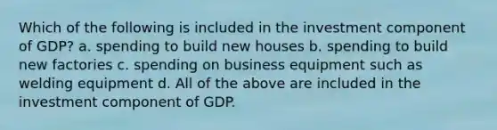 Which of the following is included in the investment component of GDP? a. spending to build new houses b. spending to build new factories c. spending on business equipment such as welding equipment d. All of the above are included in the investment component of GDP.