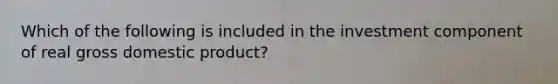 Which of the following is included in the investment component of real gross domestic product?