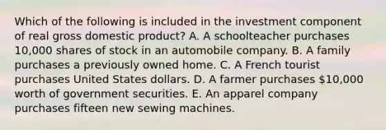 Which of the following is included in the investment component of real gross domestic product? A. A schoolteacher purchases 10,000 shares of stock in an automobile company. B. A family purchases a previously owned home. C. A French tourist purchases United States dollars. D. A farmer purchases 10,000 worth of government securities. E. An apparel company purchases fifteen new sewing machines.