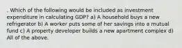 . Which of the following would be included as investment expenditure in calculating GDP? a) A household buys a new refrigerator b) A worker puts some of her savings into a mutual fund c) A property developer builds a new apartment complex d) All of the above.