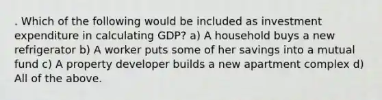 . Which of the following would be included as investment expenditure in calculating GDP? a) A household buys a new refrigerator b) A worker puts some of her savings into a mutual fund c) A property developer builds a new apartment complex d) All of the above.