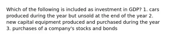 Which of the following is included as investment in GDP? 1. cars produced during the year but unsold at the end of the year 2. new capital equipment produced and purchased during the year 3. purchases of a company's stocks and bonds