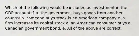 Which of the following would be included as investment in the GDP accounts? a. the government buys goods from another country b. someone buys stock in an American company c. a firm increases its capital stock d. an American consumer buys a Canadian government bond. e. All of the above are correct.