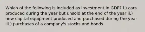 Which of the following is included as investment in GDP? i.) cars produced during the year but unsold at the end of the year ii.) new capital equipment produced and purchased during the year iii.) purchases of a company's stocks and bonds