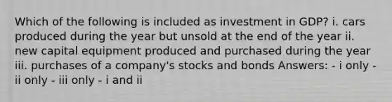 Which of the following is included as investment in GDP? i. cars produced during the year but unsold at the end of the year ii. new capital equipment produced and purchased during the year iii. purchases of a company's stocks and bonds Answers: - i only - ii only - iii only - i and ii