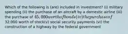 Which of the following is (are) included in investment? (i) military spending (ii) the purchase of an aircraft by a domestic airline (iii) the purchase of 45,000 worth of bonds (iv) the purchase of32,000 worth of stock(v) social security payments (vi) the construction of a highway by the federal government