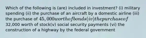 Which of the following is (are) included in investment? (i) military spending (ii) the purchase of an aircraft by a domestic airline (iii) the purchase of 45,000 worth of bonds (iv) the purchase of32,000 worth of stock(v) social security payments (vi) the construction of a highway by the federal government