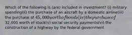 Which of the following is (are) included in investment? (i) military spending(ii) the purchase of an aircraft by a domestic airline(iii) the purchase of 45,000 worth of bonds (iv) the purchase of32,000 worth of stock(v) social security payments(vi) the construction of a highway by the federal government