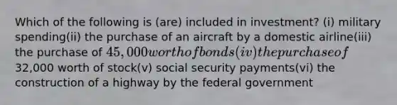 Which of the following is (are) included in investment? (i) military spending(ii) the purchase of an aircraft by a domestic airline(iii) the purchase of 45,000 worth of bonds (iv) the purchase of32,000 worth of stock(v) social security payments(vi) the construction of a highway by the federal government