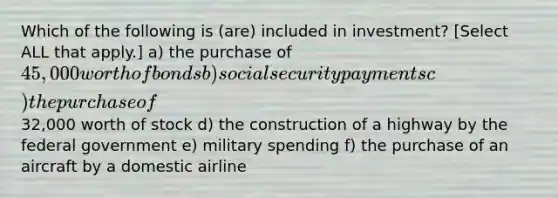 Which of the following is (are) included in investment? [Select ALL that apply.] a) the purchase of 45,000 worth of bonds b) social security payments c) the purchase of32,000 worth of stock d) the construction of a highway by the federal government e) military spending f) the purchase of an aircraft by a domestic airline