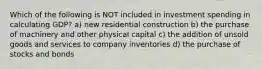Which of the following is NOT included in investment spending in calculating GDP? a) new residential construction b) the purchase of machinery and other physical capital c) the addition of unsold goods and services to company inventories d) the purchase of stocks and bonds