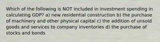 Which of the following is NOT included in investment spending in calculating GDP? a) new residential construction b) the purchase of machinery and other physical capital c) the addition of unsold goods and services to company inventories d) the purchase of stocks and bonds