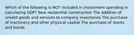 Which of the following is NOT included in investment spending in calculating GDP? New residential construction The addition of unsold goods and services to company inventories The purchase of machinery and other physical capital The purchase of stocks and bonds