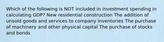 Which of the following is NOT included in investment spending in calculating GDP? New residential construction The addition of unsold goods and services to company inventories The purchase of machinery and other physical capital The purchase of stocks and bonds