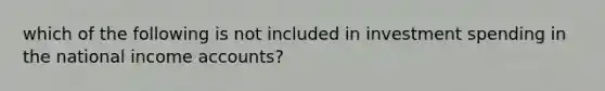 which of the following is not included in investment spending in the national income accounts?