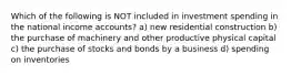 Which of the following is NOT included in investment spending in the national income accounts? a) new residential construction b) the purchase of machinery and other productive physical capital c) the purchase of stocks and bonds by a business d) spending on inventories
