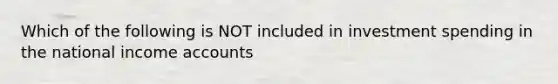 Which of the following is NOT included in investment spending in the national income accounts