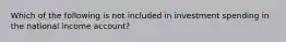 Which of the following is not included in investment spending in the national income account?