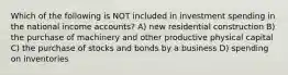 Which of the following is NOT included in investment spending in the national income accounts? A) new residential construction B) the purchase of machinery and other productive physical capital C) the purchase of stocks and bonds by a business D) spending on inventories