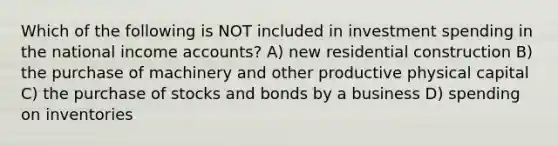 Which of the following is NOT included in investment spending in the national income accounts? A) new residential construction B) the purchase of machinery and other productive physical capital C) the purchase of stocks and bonds by a business D) spending on inventories