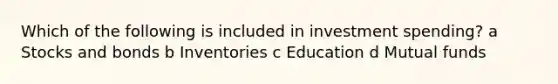 Which of the following is included in investment spending? a Stocks and bonds b Inventories c Education d Mutual funds