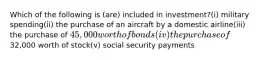 Which of the following is (are) included in investment?(i) military spending(ii) the purchase of an aircraft by a domestic airline(iii) the purchase of 45,000 worth of bonds(iv) the purchase of32,000 worth of stock(v) social security payments