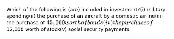 Which of the following is (are) included in investment?(i) military spending(ii) the purchase of an aircraft by a domestic airline(iii) the purchase of 45,000 worth of bonds(iv) the purchase of32,000 worth of stock(v) social security payments