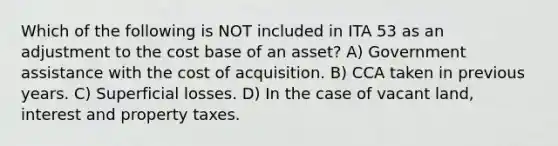 Which of the following is NOT included in ITA 53 as an adjustment to the cost base of an asset? A) Government assistance with the cost of acquisition. B) CCA taken in previous years. C) Superficial losses. D) In the case of vacant land, interest and property taxes.