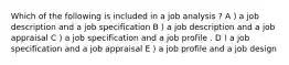 Which of the following is included in a job analysis ? A ) a job description and a job specification B ) a job description and a job appraisal C ) a job specification and a job profile . D ) a job specification and a job appraisal E ) a job profile and a job design