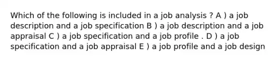 Which of the following is included in a job analysis ? A ) a job description and a job specification B ) a job description and a job appraisal C ) a job specification and a job profile . D ) a job specification and a job appraisal E ) a job profile and a job design