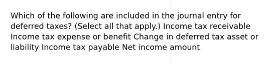 Which of the following are included in the journal entry for deferred taxes? (Select all that apply.) Income tax receivable Income tax expense or benefit Change in deferred tax asset or liability Income tax payable Net income amount