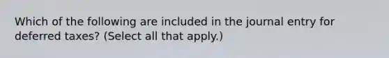 Which of the following are included in the journal entry for deferred taxes? (Select all that apply.)