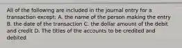 All of the following are included in the journal entry for a transaction except: A. the name of the person making the entry B. the date of the transaction C. the dollar amount of the debit and credit D. The titles of the accounts to be credited and debited