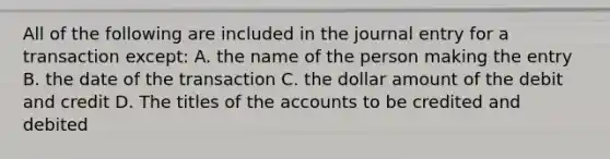 All of the following are included in the journal entry for a transaction except: A. the name of the person making the entry B. the date of the transaction C. the dollar amount of the debit and credit D. The titles of the accounts to be credited and debited