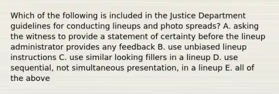 Which of the following is included in the Justice Department guidelines for conducting lineups and photo spreads? A. asking the witness to provide a statement of certainty before the lineup administrator provides any feedback B. use unbiased lineup instructions C. use similar looking fillers in a lineup D. use sequential, not simultaneous presentation, in a lineup E. all of the above