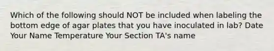 Which of the following should NOT be included when labeling the bottom edge of agar plates that you have inoculated in lab? Date Your Name Temperature Your Section TA's name