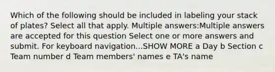 Which of the following should be included in labeling your stack of plates? Select all that apply. Multiple answers:Multiple answers are accepted for this question Select one or more answers and submit. For keyboard navigation...SHOW MORE a Day b Section c Team number d Team members' names e TA's name