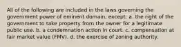 All of the following are included in the laws governing the government power of eminent domain, except: a. the right of the government to take property from the owner for a legitimate public use. b. a condemnation action in court. c. compensation at fair market value (FMV). d. the exercise of zoning authority.