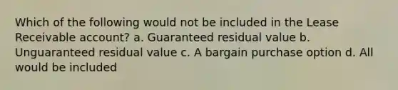 Which of the following would not be included in the Lease Receivable account? a. Guaranteed residual value b. Unguaranteed residual value c. A bargain purchase option d. All would be included