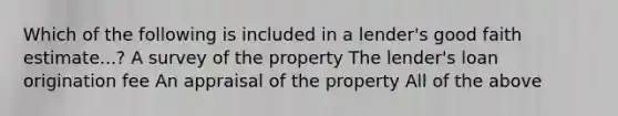 Which of the following is included in a lender's good faith estimate...? A survey of the property The lender's loan origination fee An appraisal of the property All of the above