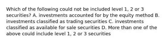 Which of the following could not be included level 1, 2 or 3 securities? A. investments accounted for by the equity method B. investments classified as trading securities C. investments classified as available for sale securities D. More than one of the above could include level 1, 2 or 3 securities