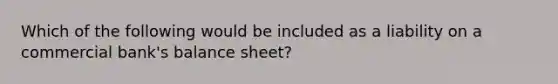 Which of the following would be included as a liability on a commercial bank's balance sheet?