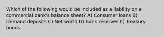 Which of the following would be included as a liability on a commercial bank's balance sheet? A) Consumer loans B) Demand deposits C) Net worth D) Bank reserves E) Treasury bonds