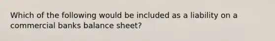 Which of the following would be included as a liability on a commercial banks balance sheet?