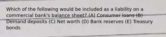 Which of the following would be included as a liability on a commercial bank's balance sheet? (A) Consumer loans (B) Demand deposits (C) Net worth (D) Bank reserves (E) Treasury bonds