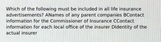 Which of the following must be included in all life insurance advertisements? ANames of any parent companies BContact information for the Commissioner of Insurance CContact information for each local office of the insurer DIdentity of the actual insurer