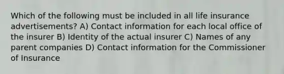 Which of the following must be included in all life insurance advertisements? A) Contact information for each local office of the insurer B) Identity of the actual insurer C) Names of any parent companies D) Contact information for the Commissioner of Insurance