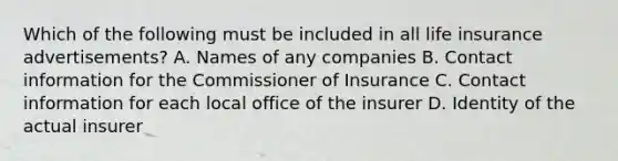 Which of the following must be included in all life insurance advertisements? A. Names of any companies B. Contact information for the Commissioner of Insurance C. Contact information for each local office of the insurer D. Identity of the actual insurer